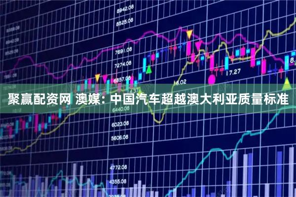 聚赢配资网 澳媒: 中国汽车超越澳大利亚质量标准