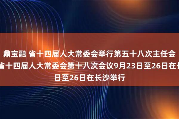 鼎宝融 省十四届人大常委会举行第五十八次主任会议 决定省十四届人大常委会第十八次会议9月23日至26日在长沙举行
