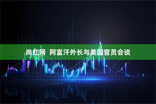 尚红网  阿富汗外长与美国官员会谈