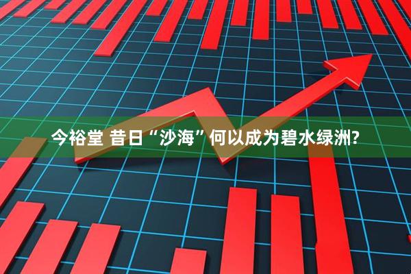 今裕堂 昔日“沙海”何以成为碧水绿洲?