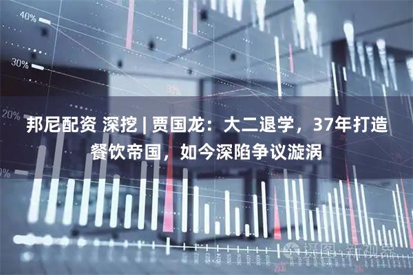 邦尼配资 深挖 | 贾国龙：大二退学，37年打造餐饮帝国，如今深陷争议漩涡