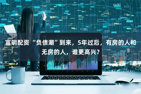 富明配资 “负债潮”到来，5年过后，有房的人和无房的人，谁更高兴？