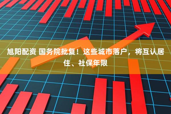旭阳配资 国务院批复！这些城市落户，将互认居住、社保年限