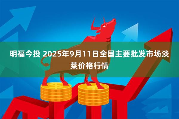 明福今投 2025年9月11日全国主要批发市场淡菜价格行情