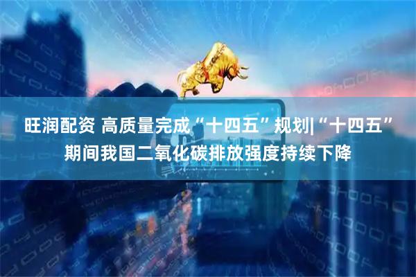 旺润配资 高质量完成“十四五”规划|“十四五”期间我国二氧化碳排放强度持续下降