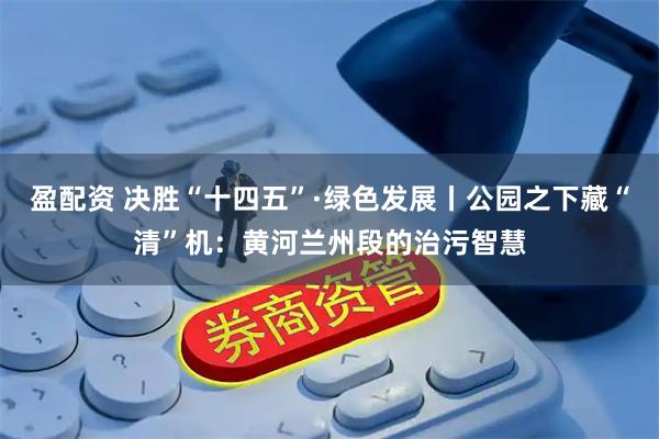 盈配资 决胜“十四五”·绿色发展丨公园之下藏“清”机：黄河兰州段的治污智慧