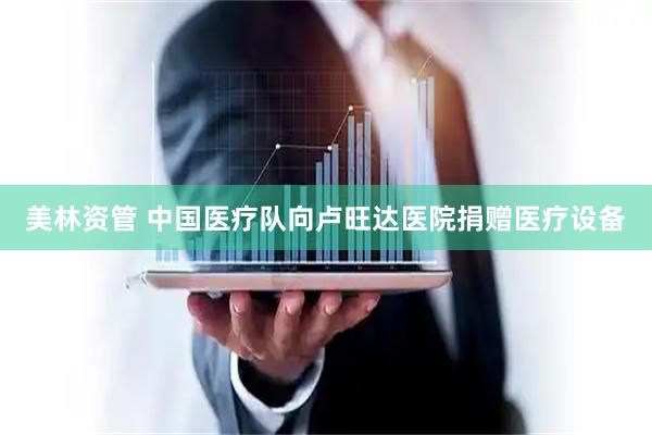 美林资管 中国医疗队向卢旺达医院捐赠医疗设备