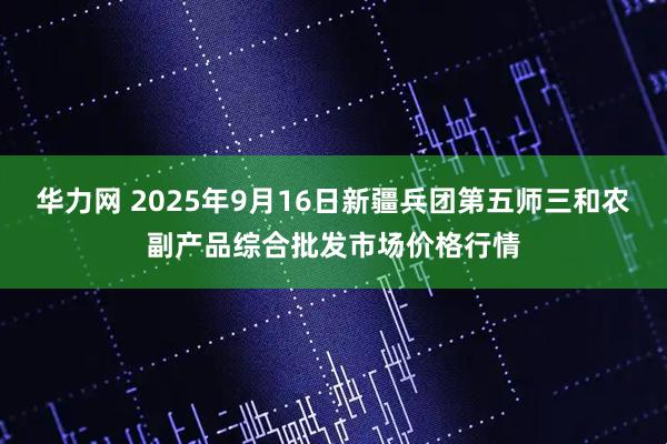 华力网 2025年9月16日新疆兵团第五师三和农副产品综合批发市场价格行情