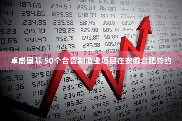 卓盛国际 50个台资制造业项目在安徽合肥签约
