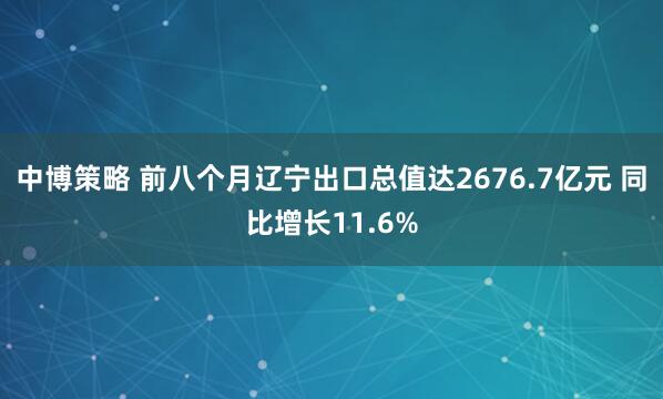 中博策略 前八个月辽宁出口总值达2676.7亿元 同比增长11.6%