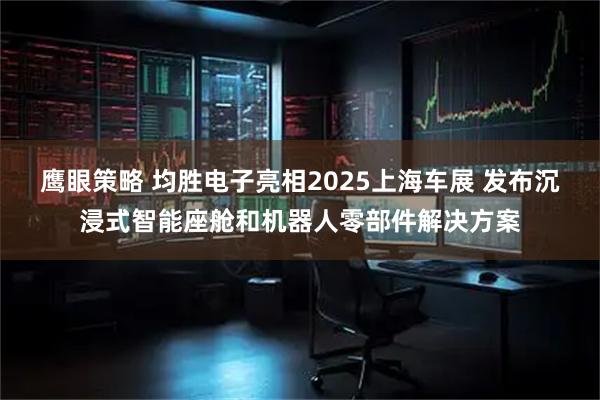 鹰眼策略 均胜电子亮相2025上海车展 发布沉浸式智能座舱和机器人零部件解决方案