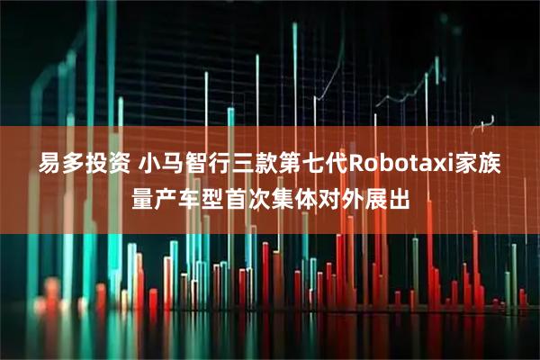 易多投资 小马智行三款第七代Robotaxi家族量产车型首次集体对外展出
