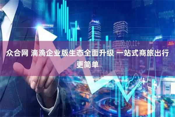 众合网 滴滴企业版生态全面升级 一站式商旅出行更简单