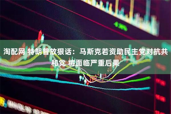 淘配网 特朗普放狠话：马斯克若资助民主党对抗共和党 将面临严重后果