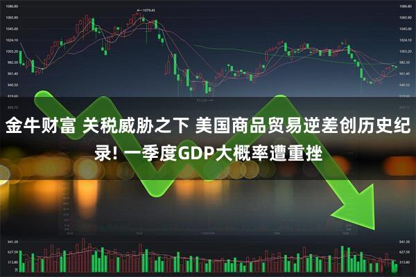 金牛财富 关税威胁之下 美国商品贸易逆差创历史纪录! 一季度GDP大概率遭重挫