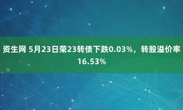 资生网 5月23日荣23转债下跌0.03%，转股溢价率16.53%