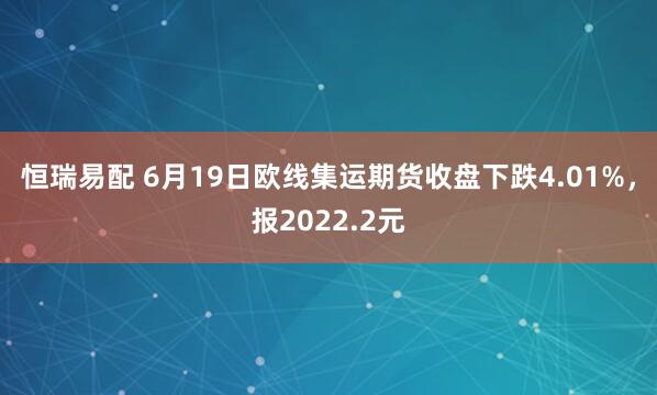 恒瑞易配 6月19日欧线集运期货收盘下跌4.01%，报2022.2元