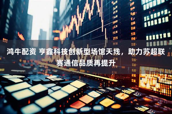 鸿牛配资 亨鑫科技创新型场馆天线，助力苏超联赛通信品质再提升