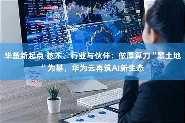 华楚新起点 技术、行业与伙伴：做厚算力“黑土地”为基，华为云再筑AI新生态