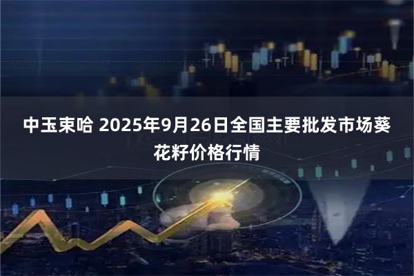 中玉束哈 2025年9月26日全国主要批发市场葵花籽价格行情