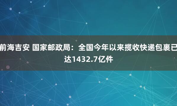 前海吉安 国家邮政局：全国今年以来揽收快递包裹已达1432.7亿件