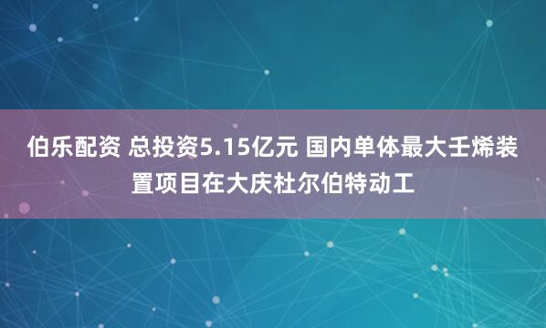 伯乐配资 总投资5.15亿元 国内单体最大壬烯装置项目在大庆杜尔伯特动工