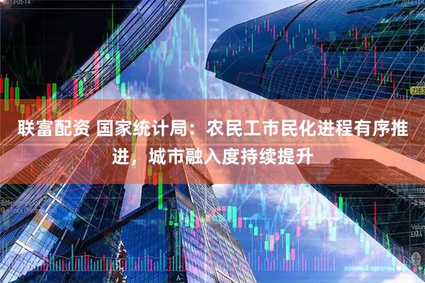 联富配资 国家统计局：农民工市民化进程有序推进，城市融入度持续提升