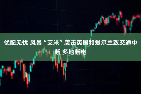 优配无忧 风暴“艾米”袭击英国和爱尔兰致交通中断 多地断电
