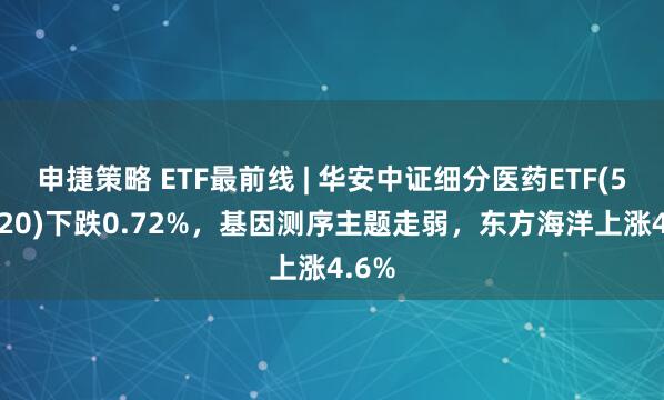 申捷策略 ETF最前线 | 华安中证细分医药ETF(512120)下跌0.72%，基因测序主题走弱，东方海洋上涨4.6%