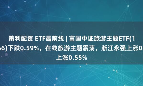 策利配资 ETF最前线 | 富国中证旅游主题ETF(159766)下跌0.59%，在线旅游主题震荡，浙江永强上涨0.55%