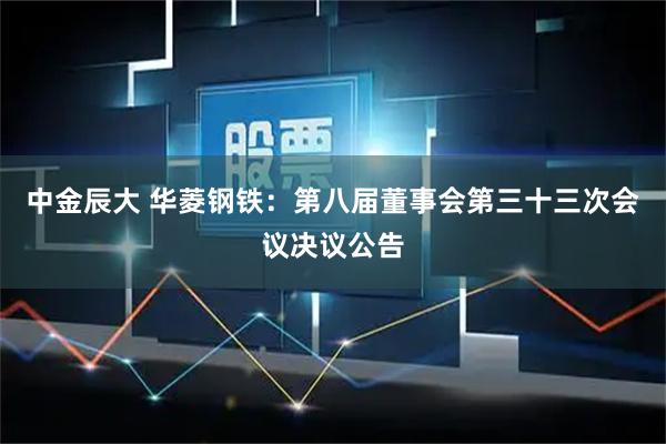 中金辰大 华菱钢铁：第八届董事会第三十三次会议决议公告