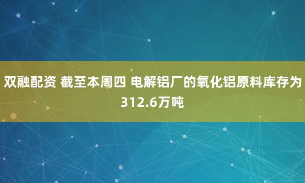 双融配资 截至本周四 电解铝厂的氧化铝原料库存为312.6万吨