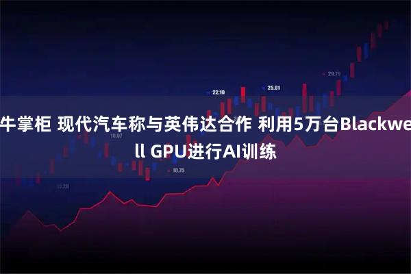 牛掌柜 现代汽车称与英伟达合作 利用5万台Blackwell GPU进行AI训练