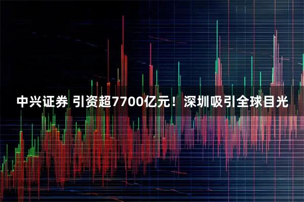 中兴证券 引资超7700亿元！深圳吸引全球目光