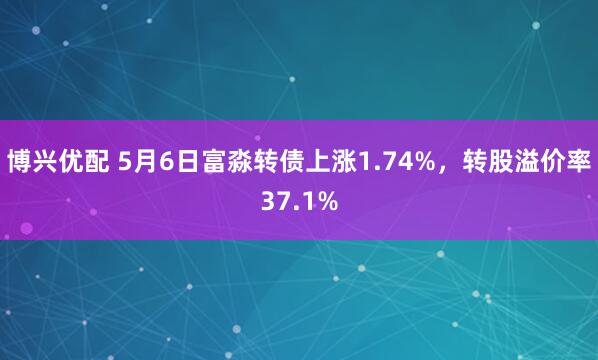 博兴优配 5月6日富淼转债上涨1.74%，转股溢价率37.1%