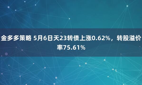 金多多策略 5月6日天23转债上涨0.62%，转股溢价率75.61%