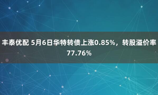 丰泰优配 5月6日华特转债上涨0.85%，转股溢价率77.76%