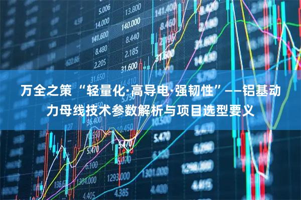 万全之策 “轻量化·高导电·强韧性”——铝基动力母线技术参数解析与项目选型要义