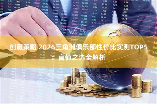 创赢策略 2026三角洲俱乐部性价比实测TOP5：高值之选全解析