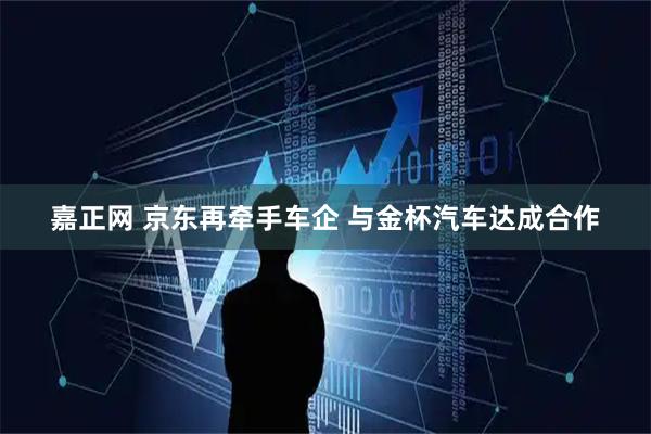 嘉正网 京东再牵手车企 与金杯汽车达成合作