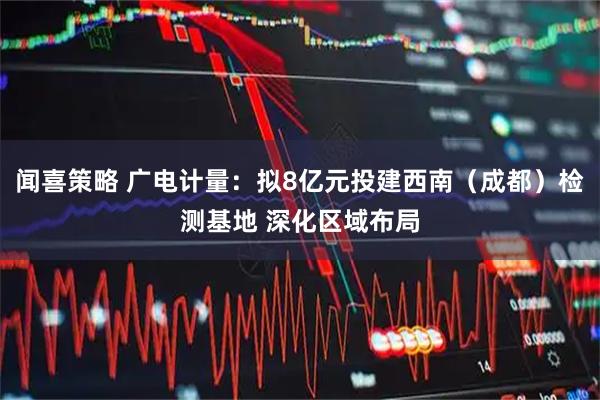 闻喜策略 广电计量：拟8亿元投建西南（成都）检测基地 深化区域布局