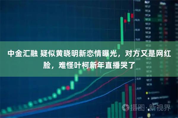 中金汇融 疑似黄晓明新恋情曝光，对方又是网红脸，难怪叶柯新年直播哭了