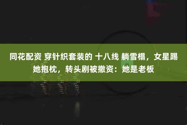 同花配资 穿针织套装的 十八线 躺雪榻，女星踢她抱枕，转头剧被撤资：她是老板