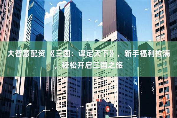 大智慧配资 《三国：谋定天下》，新手福利拉满，轻松开启三国之旅