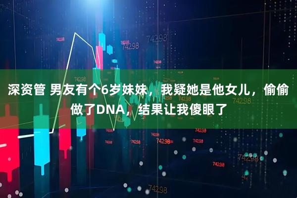 深资管 男友有个6岁妹妹，我疑她是他女儿，偷偷做了DNA，结果让我傻眼了