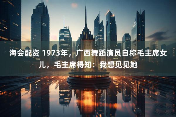 海会配资 1973年，广西舞蹈演员自称毛主席女儿，毛主席得知：我想见见她