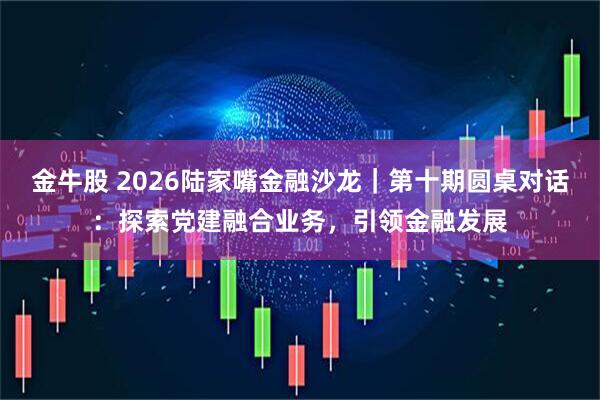 金牛股 2026陆家嘴金融沙龙｜第十期圆桌对话：探索党建融合业务，引领金融发展