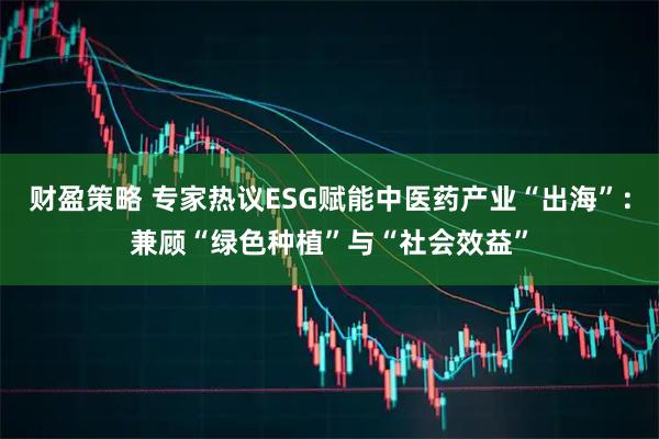 财盈策略 专家热议ESG赋能中医药产业“出海”：兼顾“绿色种植”与“社会效益”